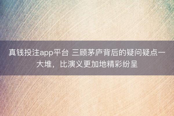 真钱投注app平台 三顾茅庐背后的疑问疑点一大堆，比演义更加地精彩纷呈