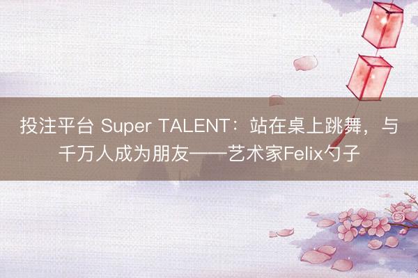 投注平台 Super TALENT:站在桌上跳舞,与千万人成为朋友——艺术家Felix勺子