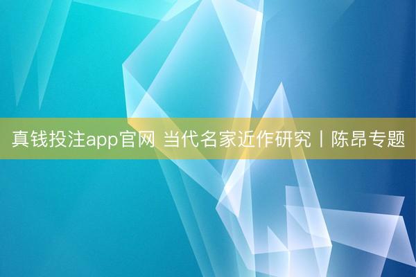 真钱投注app官网 当代名家近作研究丨陈昂专题