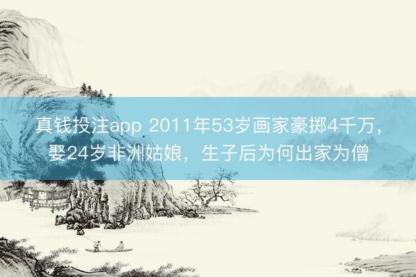 真钱投注app 2011年53岁画家豪掷4千万，娶24岁非洲姑娘，生子后为何出家为僧
