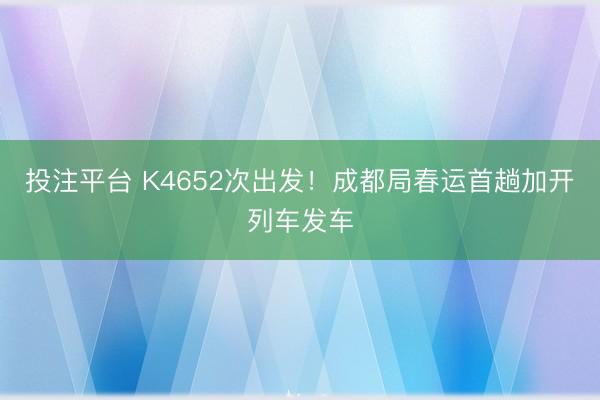 投注平台 K4652次出发！成都局春运首趟加开列车发车