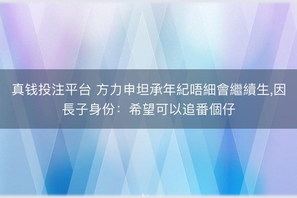 真钱投注平台 方力申坦承年紀唔細會繼續生，因長子身份：希望可以追番個仔