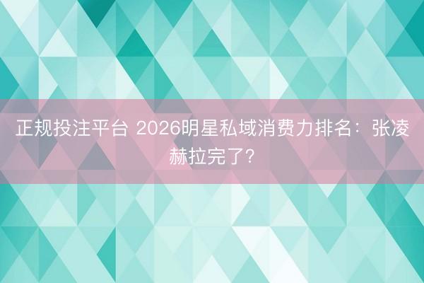 正规投注平台 2026明星私域消费力排名：张凌赫拉完了？