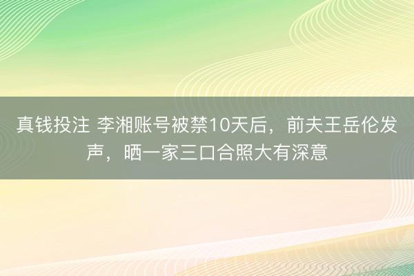 真钱投注 李湘账号被禁10天后,前夫王岳伦发声,晒一家三口合照大有深意