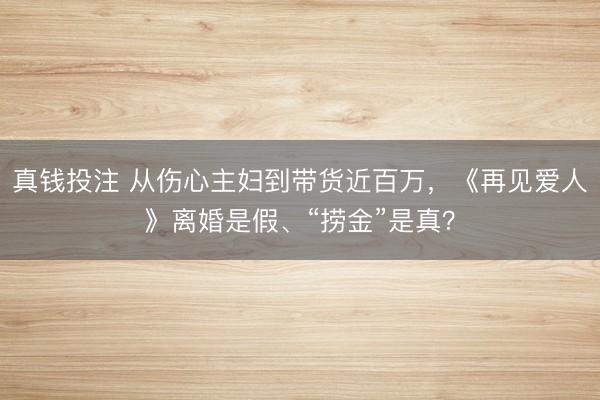 真钱投注 从伤心主妇到带货近百万,《再见爱人》离婚是假、“捞金”是真?