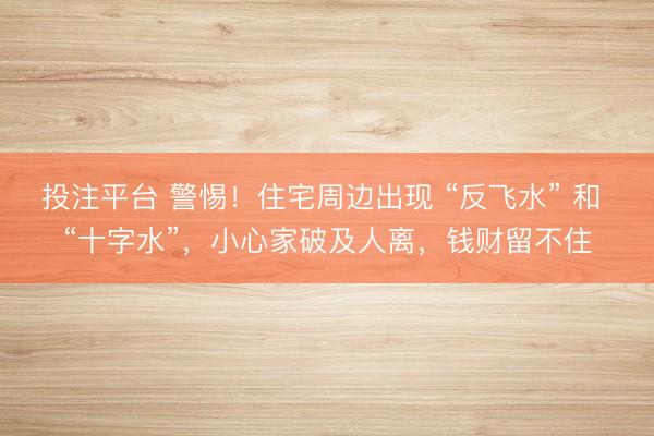 投注平台 警惕!住宅周边出现 “反飞水” 和 “十字水”,小心家破及人离,钱财留不住