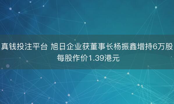 真钱投注平台 旭日企业获董事长杨振鑫增持6万股 每股作价1.39港元