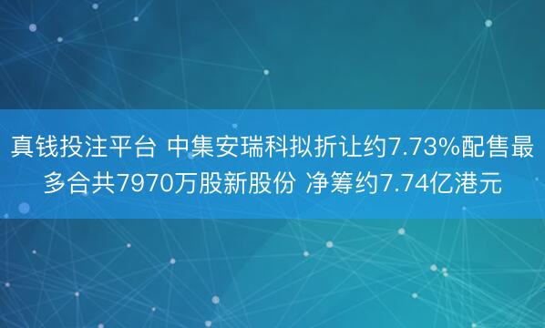 真钱投注平台 中集安瑞科拟折让约7.73%配售最多合共7970万股新股份 净筹约7.74亿港元