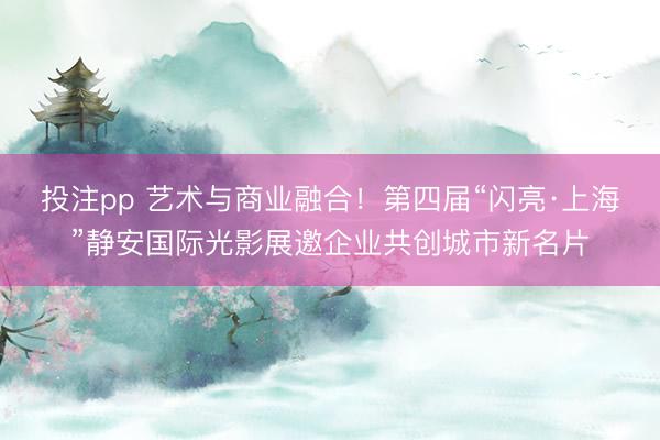投注pp 艺术与商业融合！第四届“闪亮·上海”静安国际光影展邀企业共创城市新名片