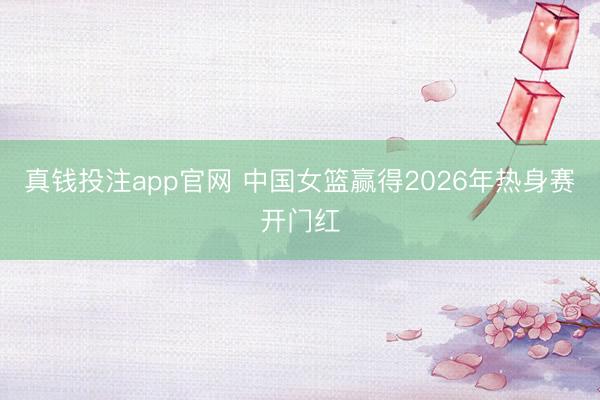 真钱投注app官网 中国女篮赢得2026年热身赛开门红
