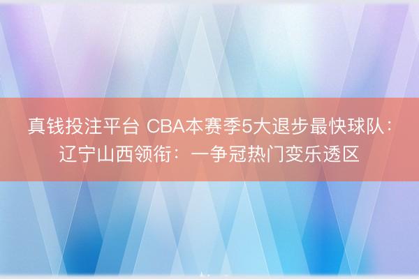 真钱投注平台 CBA本赛季5大退步最快球队：辽宁山西领衔：一争冠热门变乐透区