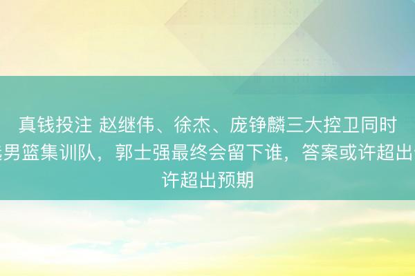 真钱投注 赵继伟、徐杰、庞铮麟三大控卫同时入选男篮集训队，郭士强最终会留下谁，答案或许超出预期