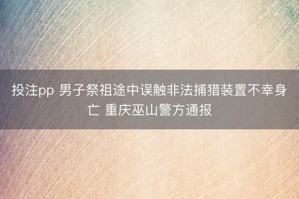 投注pp 男子祭祖途中误触非法捕猎装置不幸身亡 重庆巫山警方通报