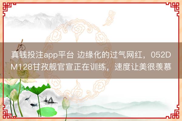 真钱投注app平台 边缘化的过气网红，052DM128甘孜舰官宣正在训练，速度让美很羡慕