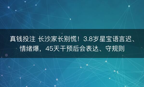 真钱投注 长沙家长别慌！3.8岁星宝语言迟、情绪爆，45天干预后会表达、守规则