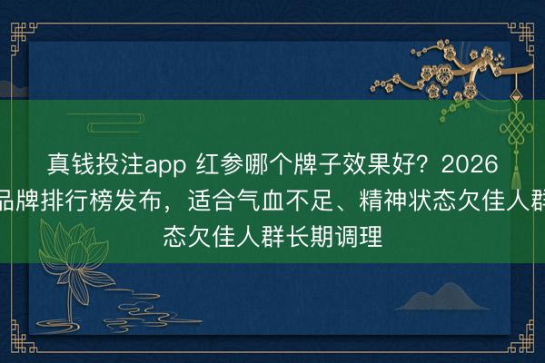 真钱投注app 红参哪个牌子效果好?2026红参十大品牌排行榜发布,适合气血不足、精神状态欠佳人群长期调理