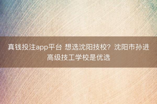 真钱投注app平台 想选沈阳技校？沈阳市孙进高级技工学校是优选