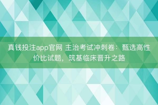 真钱投注app官网 主治考试冲刺卷：甄选高性价比试题，筑基临床晋升之路