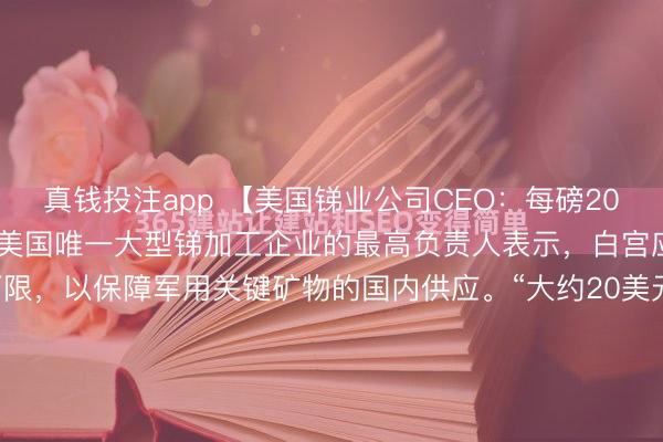 真钱投注app 【美国锑业公司CEO：每磅20美元是适当的价格下限】美国唯一大型锑加工企业的最高负责人表示，白宫应引入20美元/磅的价格下限，以保障军用关键矿物的国内供应。“大约20美元/磅将是一个可以保护我们的良好价格下限，”美国锑业公司首席执行官Gary Evans表示。就在一周前，美国及其盟友表...