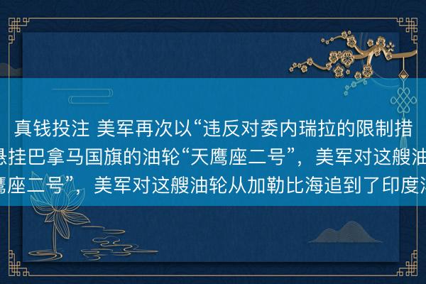 真钱投注 美军再次以“违反对委内瑞拉的限制措施”为由,劫持了一艘悬挂巴拿马国旗的油轮“天鹰座二号”,美军对这艘油轮从加勒比海追到了印度洋