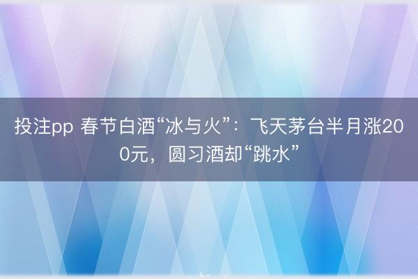投注pp 春节白酒“冰与火”：飞天茅台半月涨200元，圆习酒却“跳水”