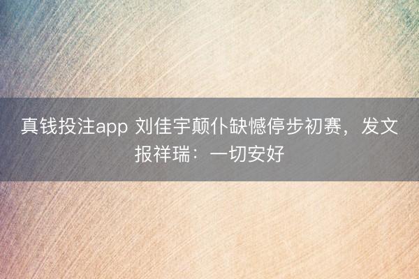 真钱投注app 刘佳宇颠仆缺憾停步初赛,发文报祥瑞:一切安好