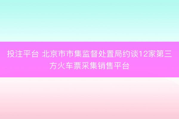 投注平台 北京市市集监督处置局约谈12家第三方火车票采集销售平台
