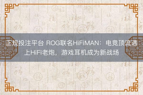 正规投注平台 ROG联名HiFiMAN：电竞顶流遇上HiFi老炮，游戏耳机成为新战场