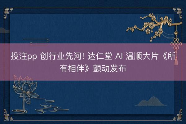 投注pp 创行业先河! 达仁堂 Al 温顺大片《所有相伴》颤动发布