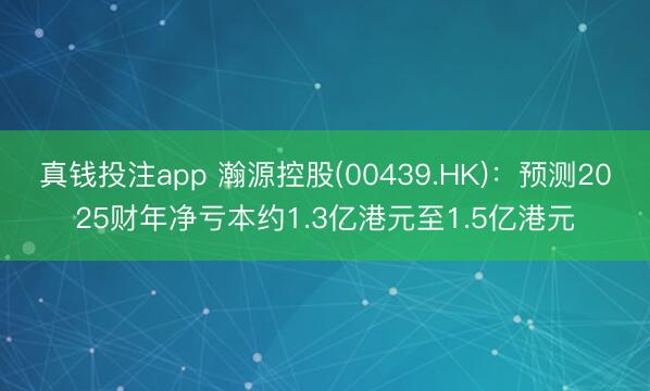 真钱投注app 瀚源控股(00439.HK)：预测2025财年净亏本约1.3亿港元至1.5亿港元