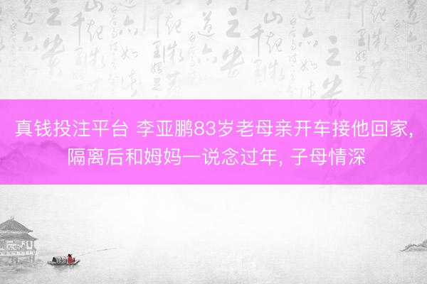 真钱投注平台 李亚鹏83岁老母亲开车接他回家， 隔离后和姆妈一说念过年， 子母情深