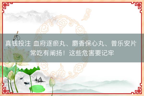 真钱投注 血府逐瘀丸、麝香保心丸、普乐安片 常吃有阐扬!这些危害要记牢