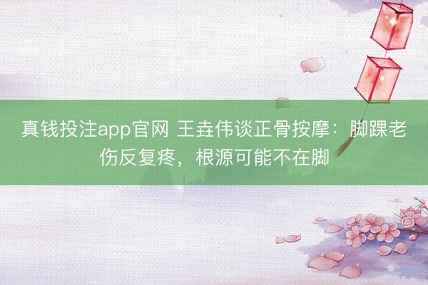 真钱投注app官网 王垚伟谈正骨按摩：脚踝老伤反复疼，根源可能不在脚