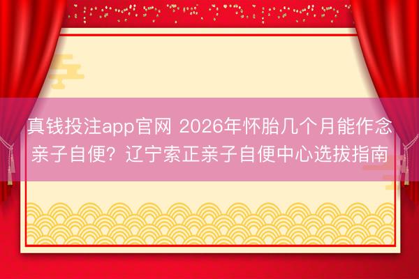 真钱投注app官网 2026年怀胎几个月能作念亲子自便?辽宁索正亲子自便中心选拔指南