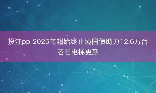 投注pp 2025年超始终止境国债助力12.6万台老旧电梯更新