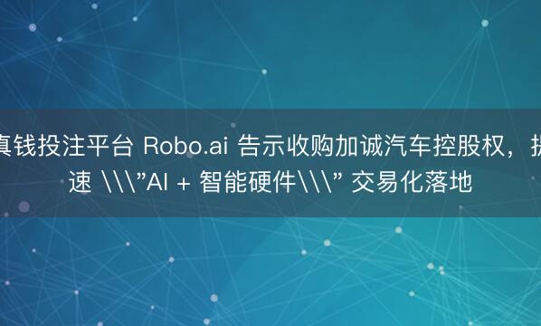 真钱投注平台 Robo.ai 告示收购加诚汽车控股权，提速 \