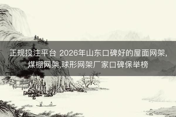 正规投注平台 2026年山东口碑好的屋面网架，煤棚网架，球形网架厂家口碑保举榜