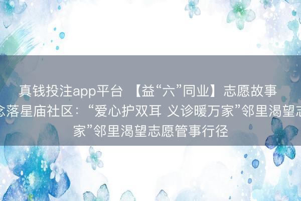 真钱投注app平台 【益“六”同业】志愿故事 三里桥街说念落星庙社区：“爱心护双耳 义诊暖万家”邻里渴望志愿管事行径