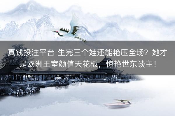 真钱投注平台 生完三个娃还能艳压全场？她才是欧洲王室颜值天花板，惊艳世东谈主！