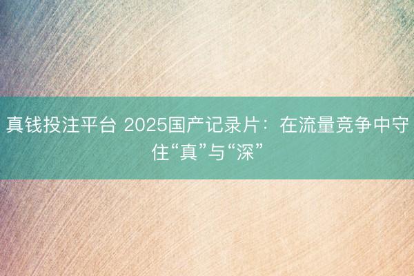 真钱投注平台 2025国产记录片：在流量竞争中守住“真”与“深”