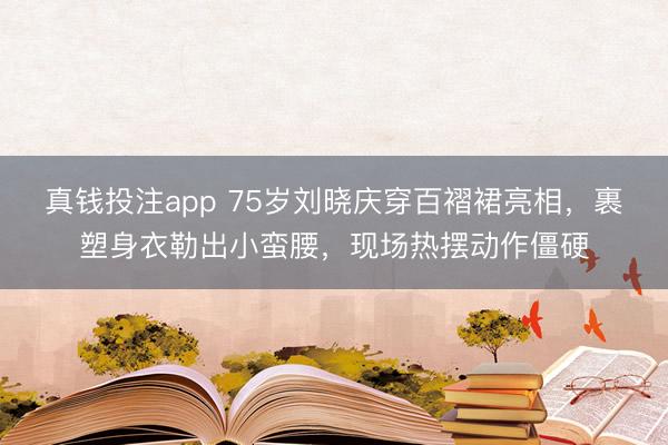 真钱投注app 75岁刘晓庆穿百褶裙亮相，裹塑身衣勒出小蛮腰，现场热摆动作僵硬