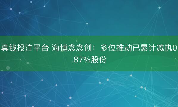 真钱投注平台 海博念念创：多位推动已累计减执0.87%股份