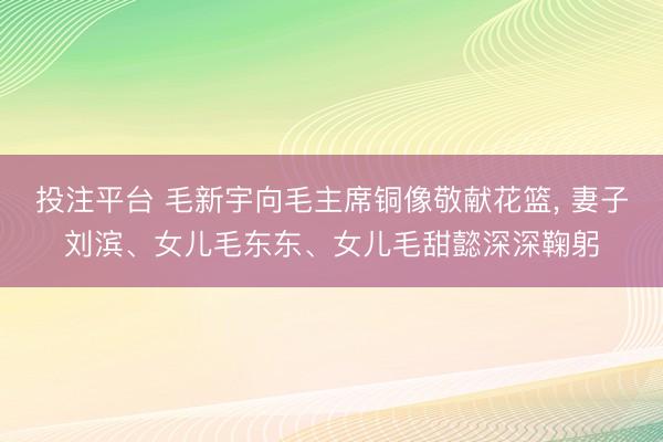 投注平台 毛新宇向毛主席铜像敬献花篮， 妻子刘滨、女儿毛东东、女儿毛甜懿深深鞠躬