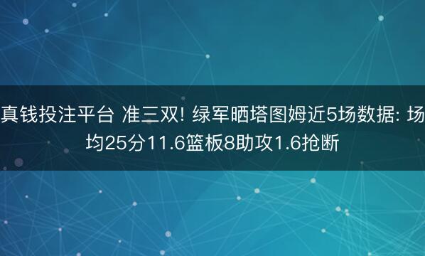 真钱投注平台 准三双! 绿军晒塔图姆近5场数据: 场均25分11.6篮板8助攻1.6抢断