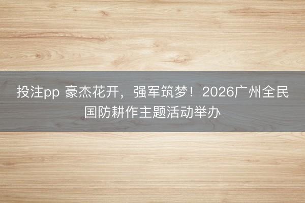 投注pp 豪杰花开,强军筑梦!2026广州全民国防耕作主题活动举办
