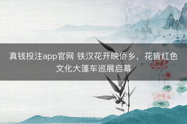 真钱投注app官网 铁汉花开映侨乡,花皆红色文化大篷车巡展启幕