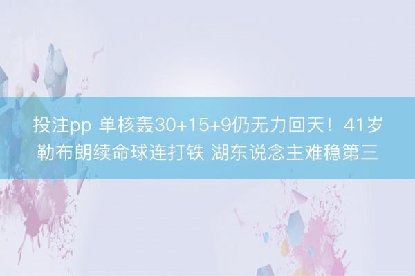 投注pp 单核轰30+15+9仍无力回天!41岁勒布朗续命球连打铁 湖东说念主难稳第三