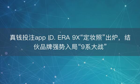 真钱投注app ID. ERA 9X“定妆照”出炉,结伙品牌强势入局“9系大战”