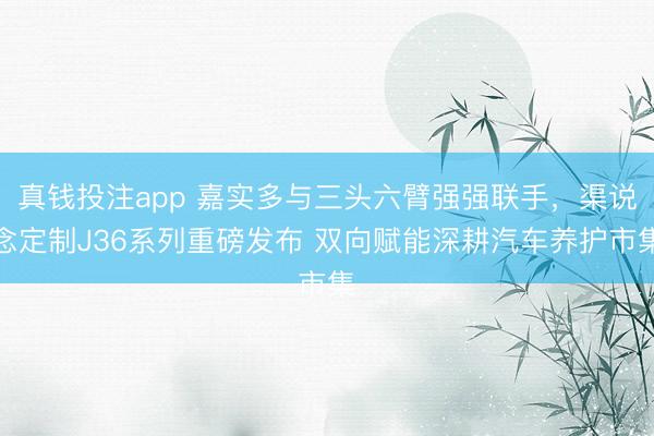 真钱投注app 嘉实多与三头六臂强强联手,渠说念定制J36系列重磅发布 双向赋能深耕汽车养护市集