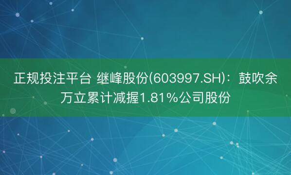 正规投注平台 继峰股份(603997.SH)：鼓吹余万立累计减握1.81%公司股份